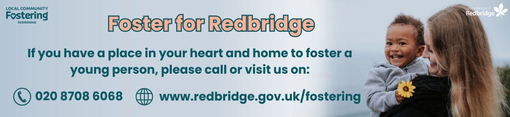 If you have a place in your heart and home to foster, please call 020 8708 6068 or visit www.redbridge.gov.uk/fostering